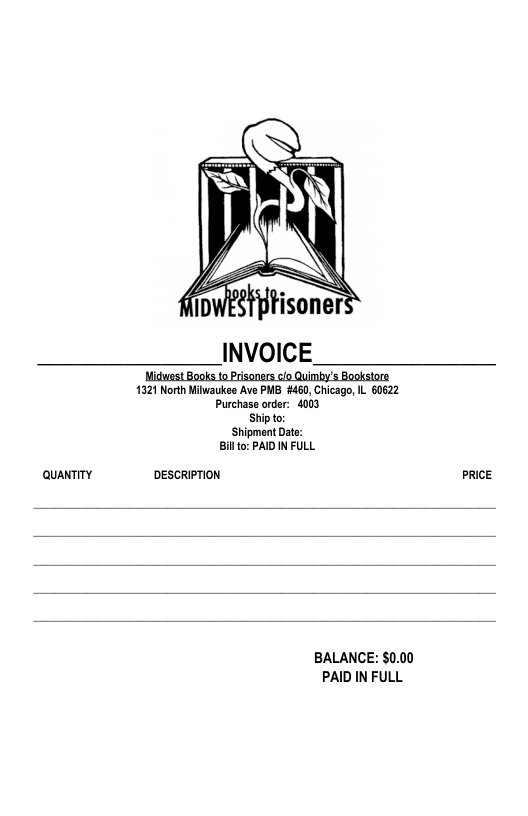 INVOICE.  Midwest Books to Prisoners clo Quimby’s Bookstore 1321 North Miwaukes Ave PMB #460, Chicago, IL 60622 Purchase order: 4003 Ship to:  Shipment Date:  Billto: PAID IN FULL.  QuaNTITY DESCRIPTION PRICE  BALANCE: $0.00 PAID IN FULL 